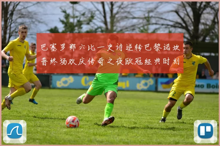 巴塞罗那六比一史诗逆转巴黎诺坎普终场欢庆传奇之夜欧冠经典时刻